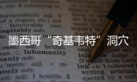 墨西哥“奇基韦特”洞穴新发现提示3万年前现代人类就已在美洲大陆上栖息繁衍